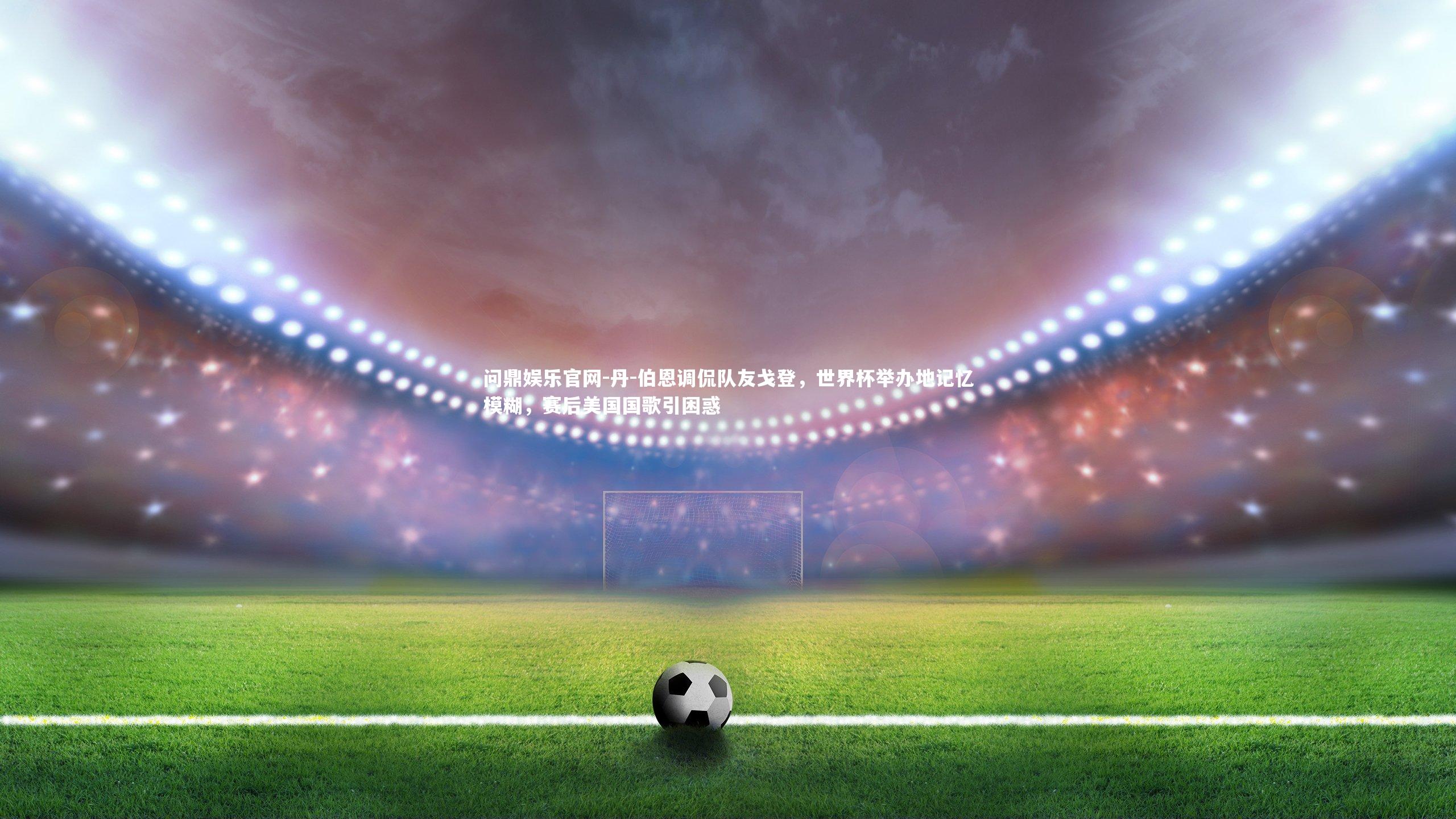 问鼎娱乐官网-丹-伯恩调侃队友戈登，世界杯举办地记忆模糊，赛后美国国歌引困惑