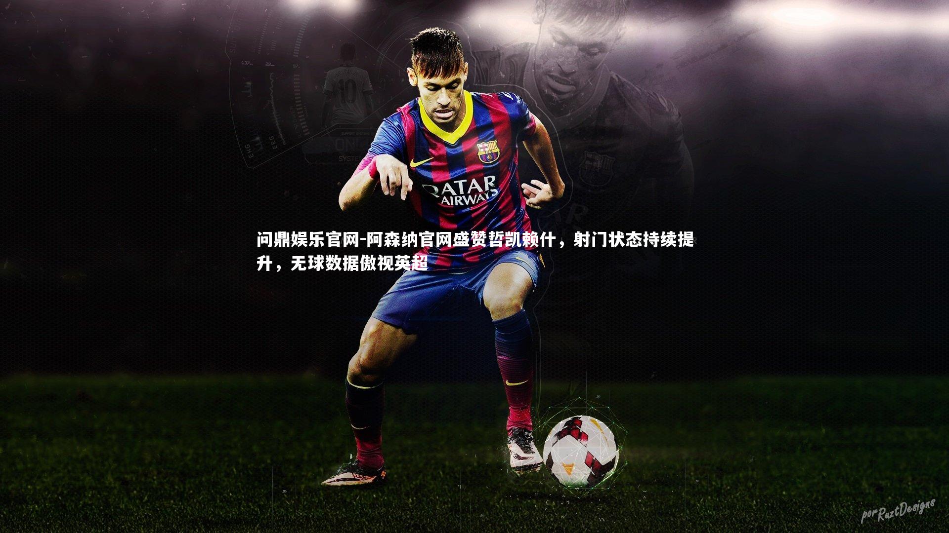 阿森纳官网盛赞哲凯赖什,射门状态持续提升,无球数据傲视英超